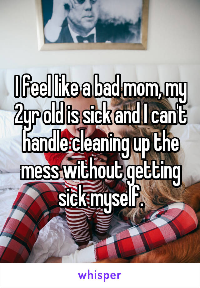 I feel like a bad mom, my 2yr old is sick and I can't handle cleaning up the mess without getting sick myself.