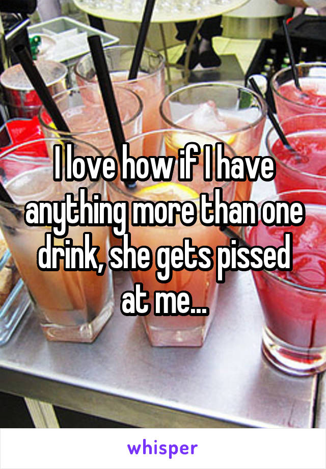 I love how if I have anything more than one drink, she gets pissed at me...