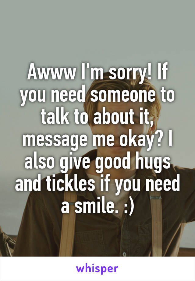 Awww I'm sorry! If you need someone to talk to about it, message me okay? I also give good hugs and tickles if you need a smile. :)