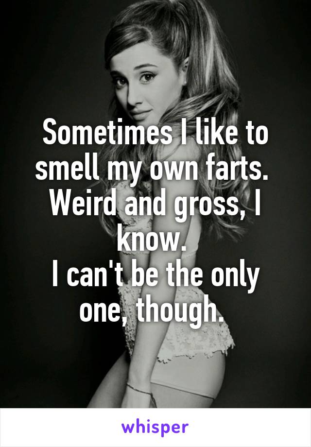 Sometimes I like to smell my own farts. 
Weird and gross, I know. 
I can't be the only one, though. 