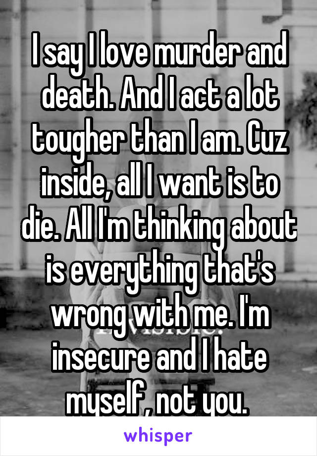 I say I love murder and death. And I act a lot tougher than I am. Cuz inside, all I want is to die. All I'm thinking about is everything that's wrong with me. I'm insecure and I hate myself, not you. 