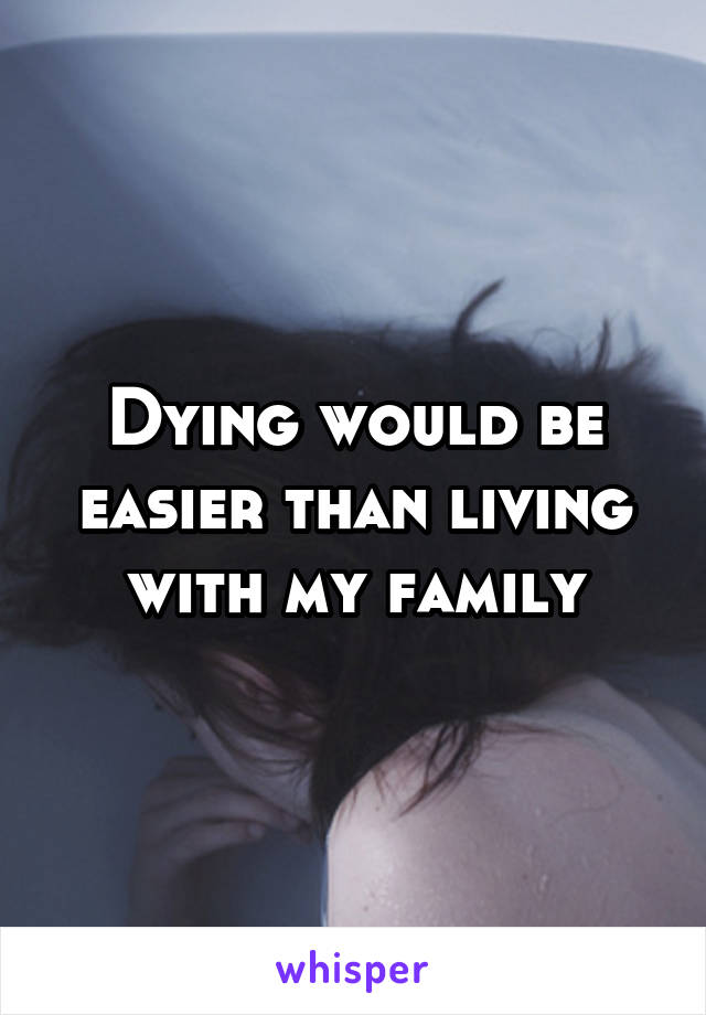 Dying would be easier than living with my family