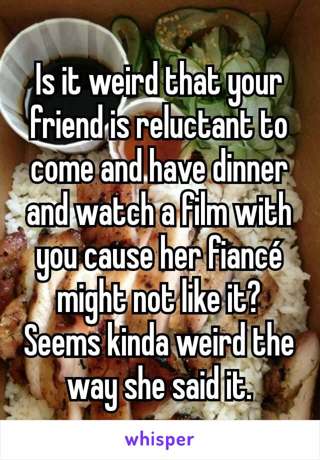 Is it weird that your friend is reluctant to come and have dinner and watch a film with you cause her fiancé might not like it? Seems kinda weird the way she said it.