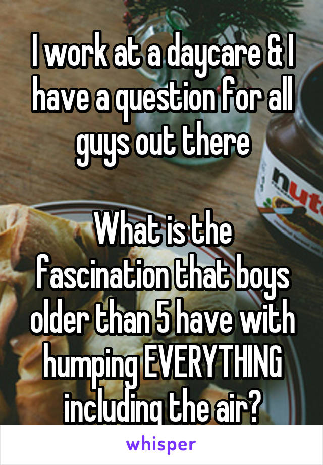 I work at a daycare & I have a question for all guys out there

What is the fascination that boys older than 5 have with humping EVERYTHING including the air?