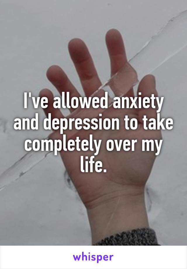 I've allowed anxiety and depression to take completely over my life.