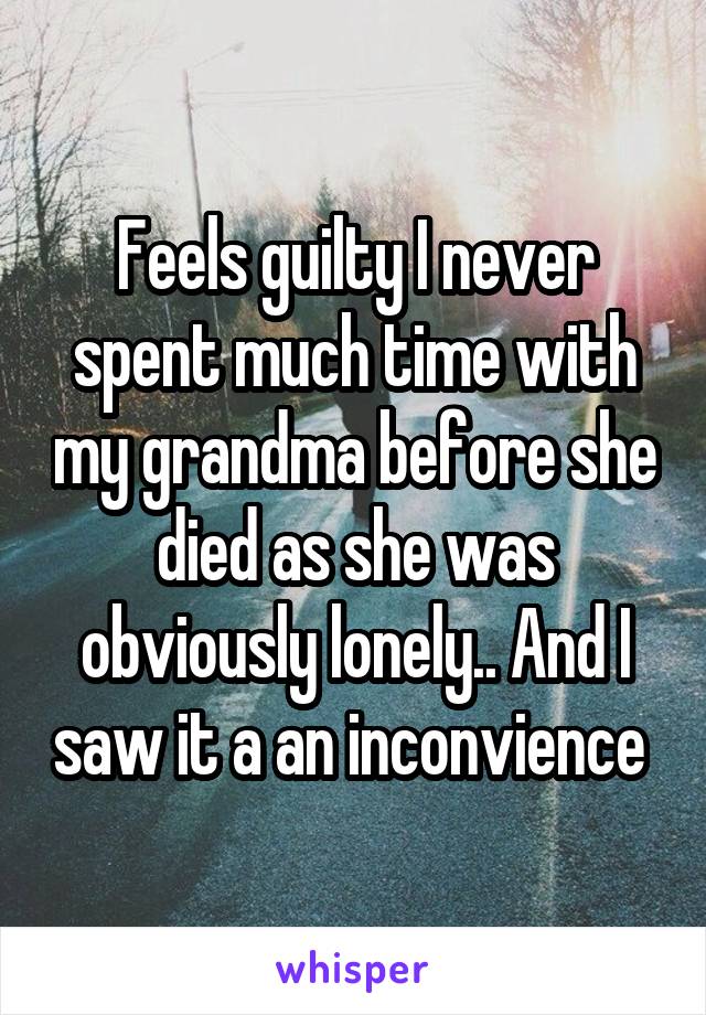 Feels guilty I never spent much time with my grandma before she died as she was obviously lonely.. And I saw it a an inconvience 