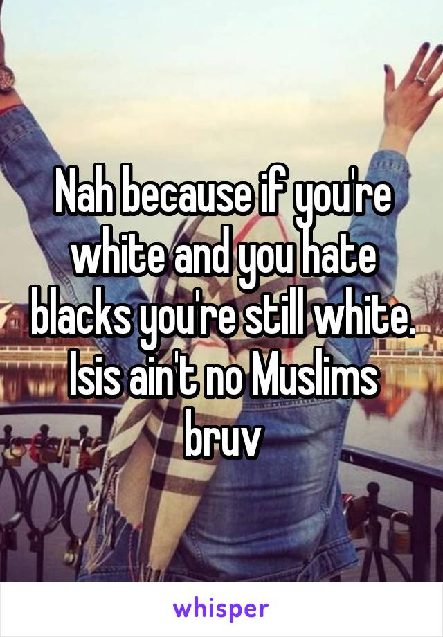 Nah because if you're white and you hate blacks you're still white. Isis ain't no Muslims bruv