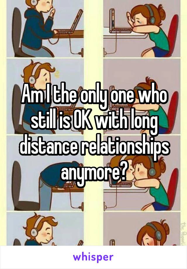 Am I the only one who still is OK with long distance relationships anymore?