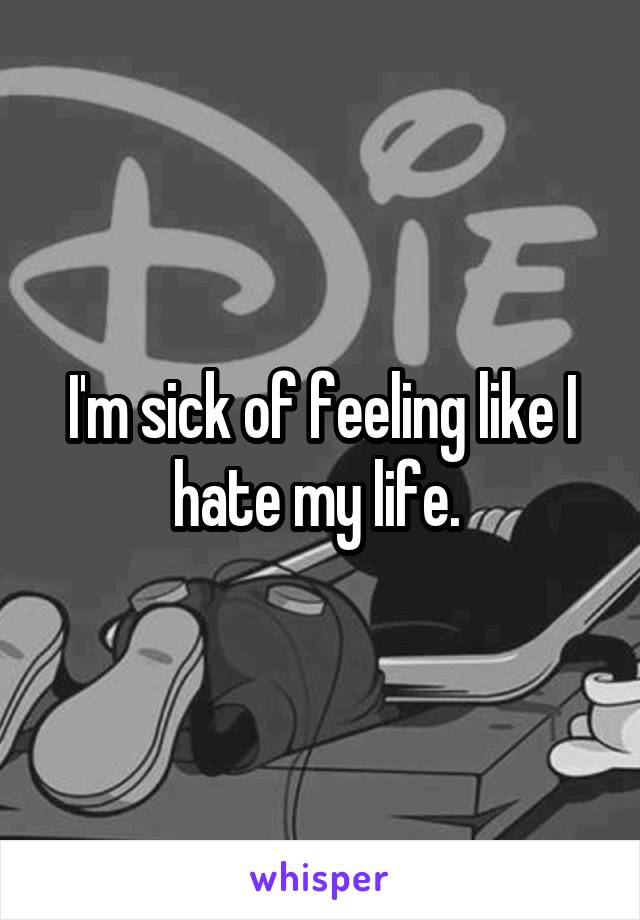 I'm sick of feeling like I hate my life. 