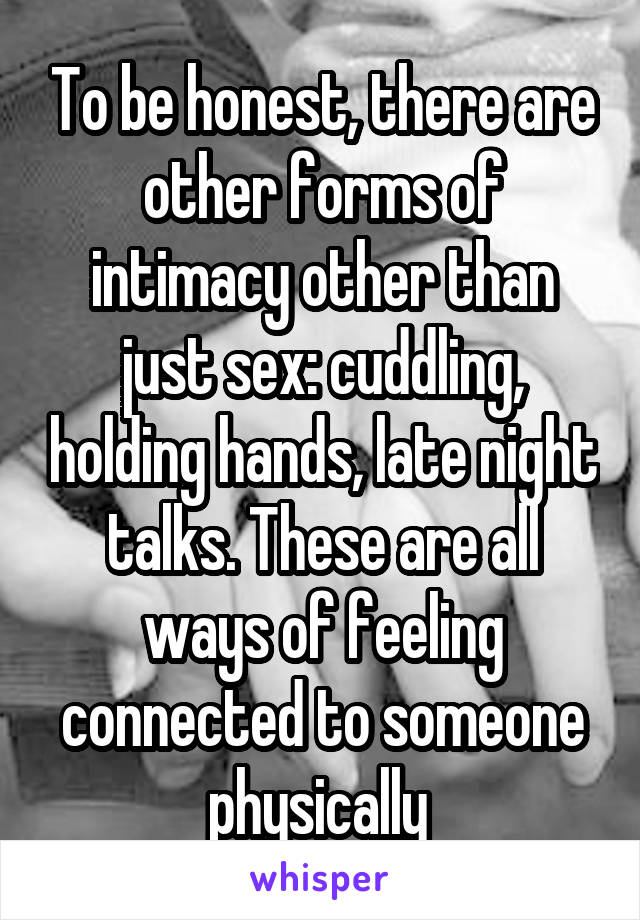 To be honest, there are other forms of intimacy other than just sex: cuddling, holding hands, late night talks. These are all ways of feeling connected to someone physically 