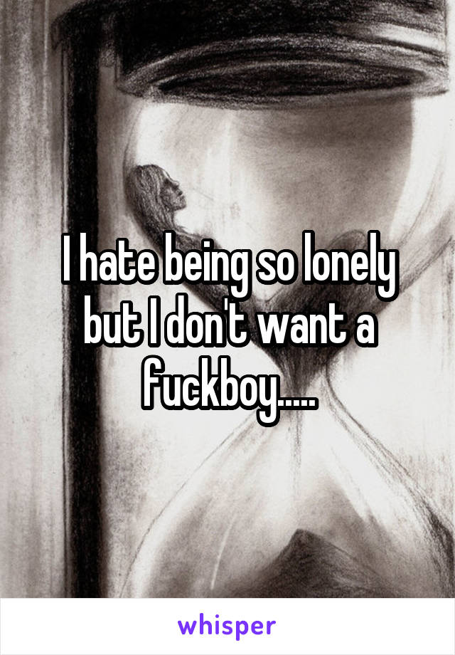I hate being so lonely but I don't want a fuckboy.....