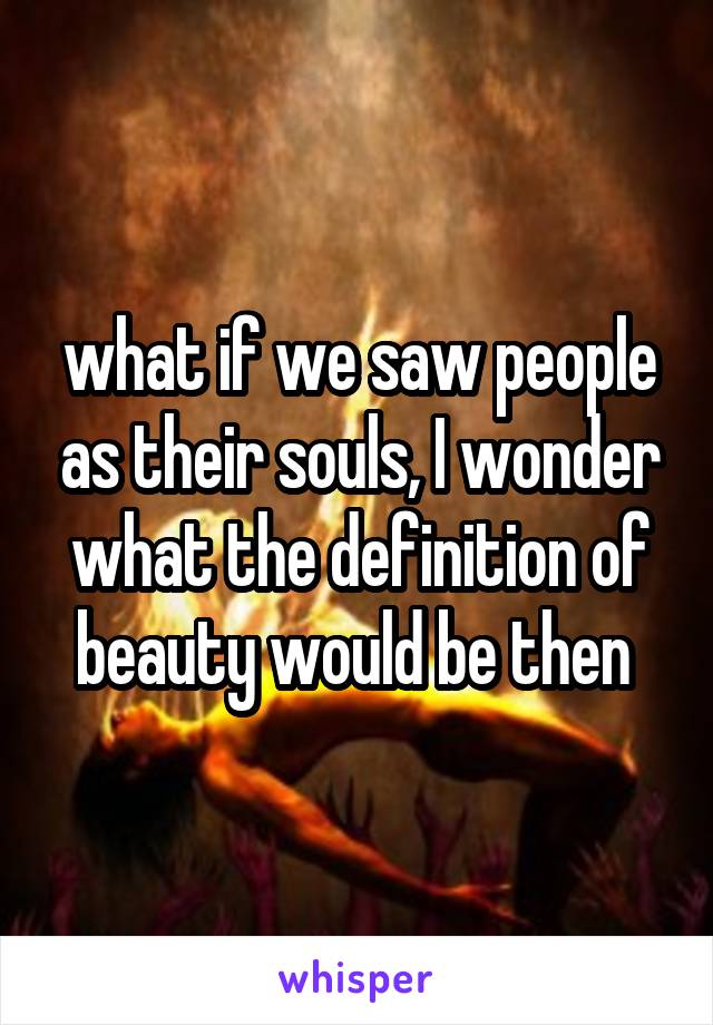 what if we saw people as their souls, I wonder what the definition of beauty would be then 