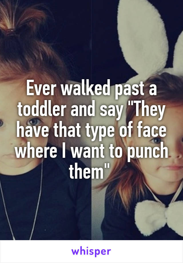 Ever walked past a toddler and say "They have that type of face where I want to punch them" 