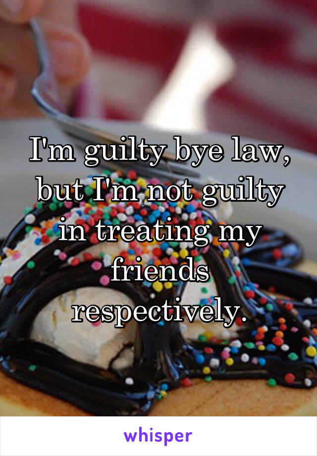 I'm guilty bye law, but I'm not guilty in treating my friends respectively.