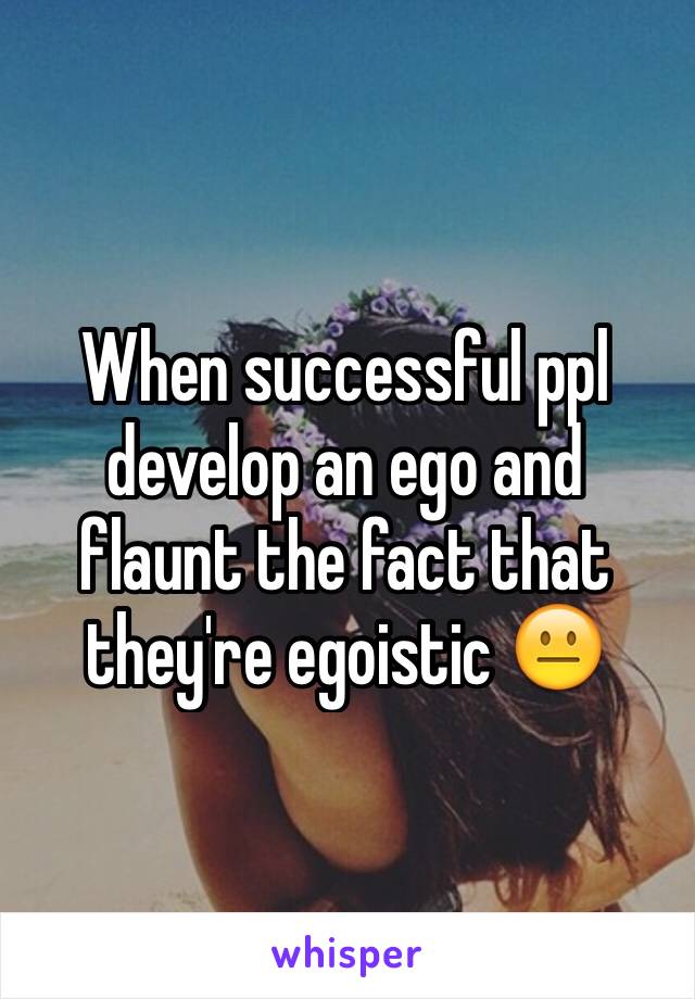 When successful ppl develop an ego and flaunt the fact that they're egoistic 😐