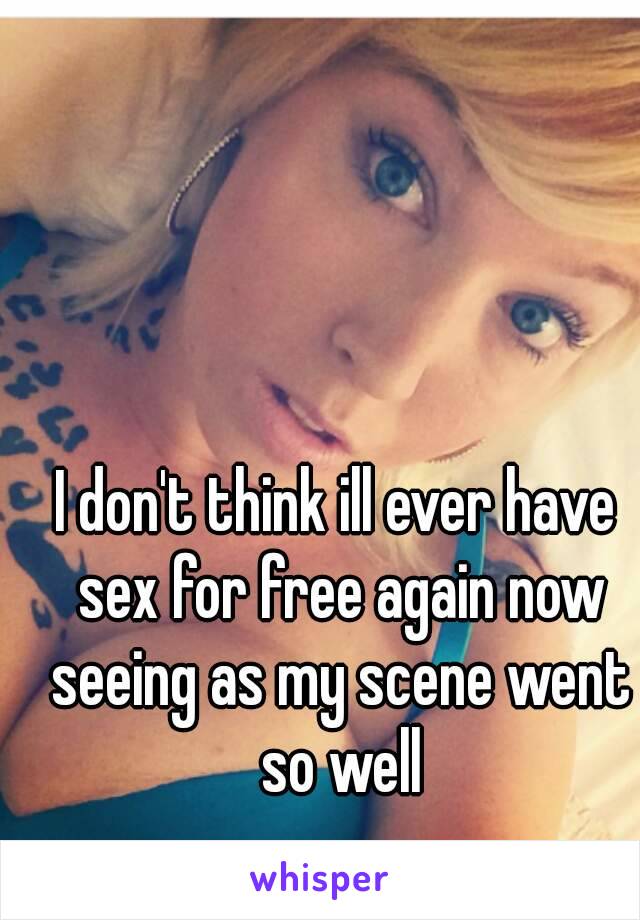 I don't think ill ever have sex for free again now seeing as my scene went so well