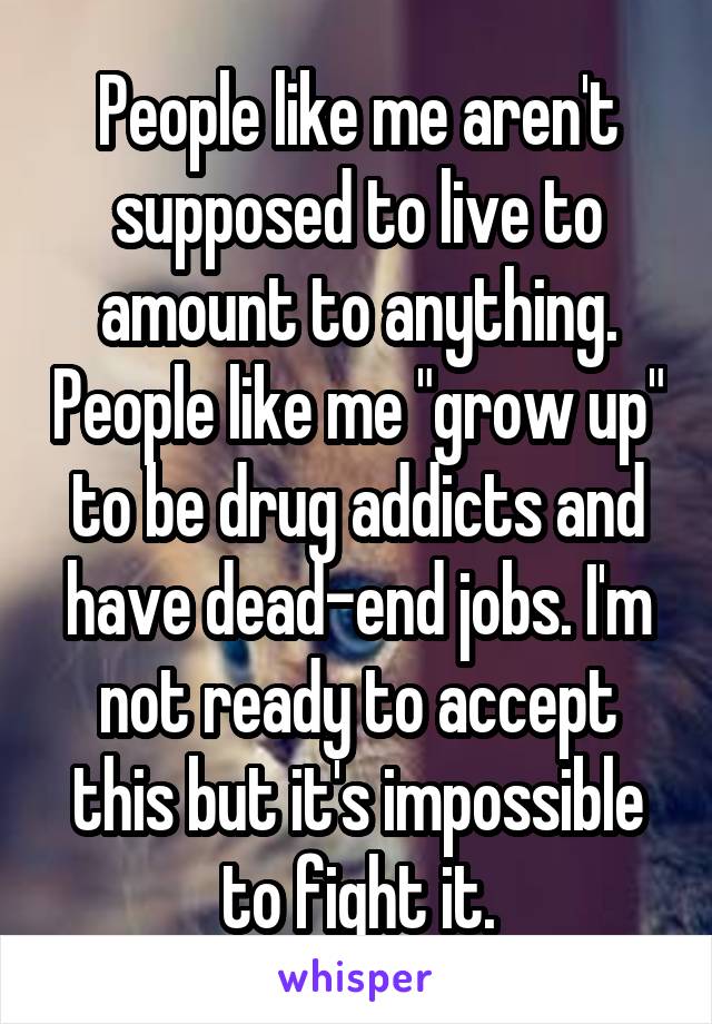 People like me aren't supposed to live to amount to anything. People like me "grow up" to be drug addicts and have dead-end jobs. I'm not ready to accept this but it's impossible to fight it.