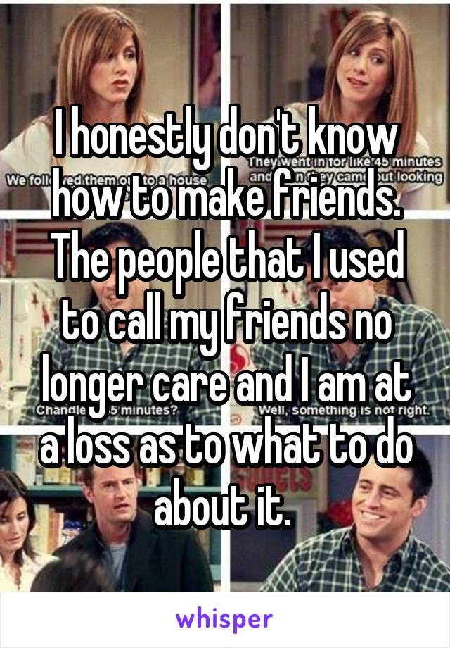 I honestly don't know how to make friends. The people that I used to call my friends no longer care and I am at a loss as to what to do about it. 
