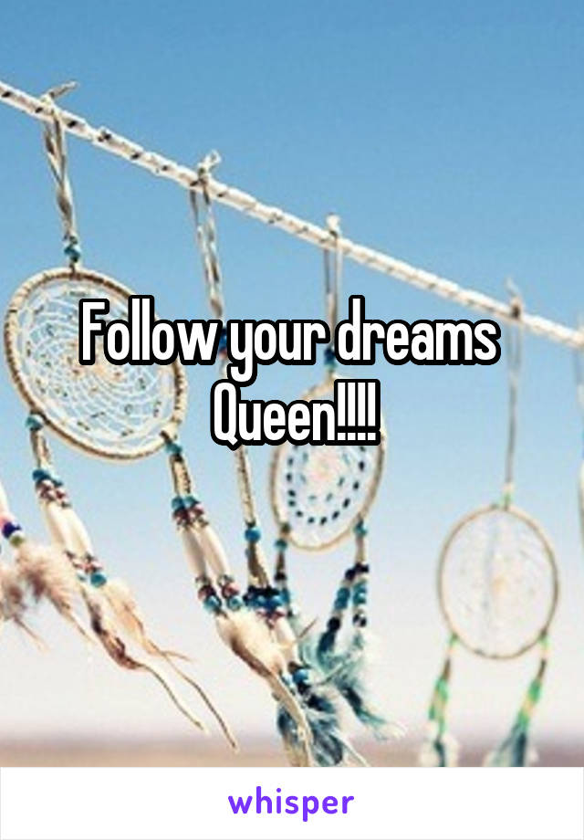 Follow your dreams 
Queen!!!!
