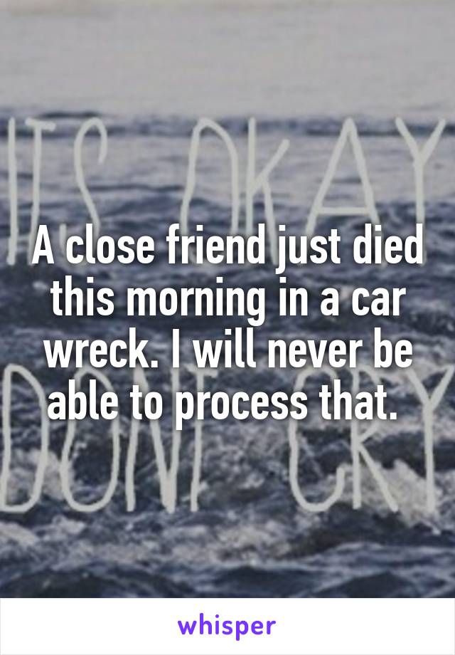 A close friend just died this morning in a car wreck. I will never be able to process that. 