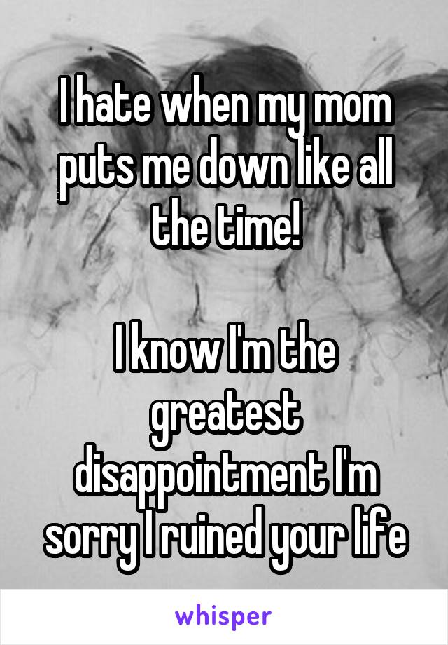 I hate when my mom puts me down like all the time!

I know I'm the greatest disappointment I'm sorry I ruined your life