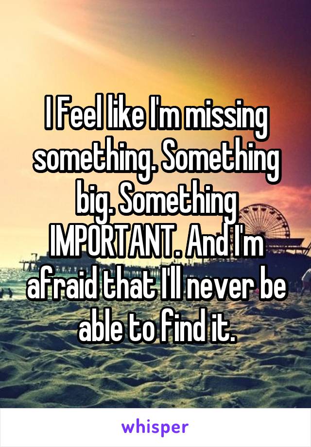 I Feel like I'm missing something. Something big. Something IMPORTANT. And I'm afraid that I'll never be able to find it.