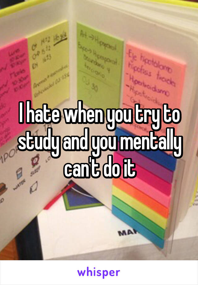 I hate when you try to study and you mentally can't do it