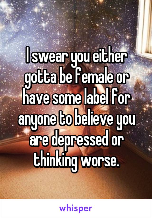 I swear you either gotta be female or have some label for anyone to believe you are depressed or thinking worse.