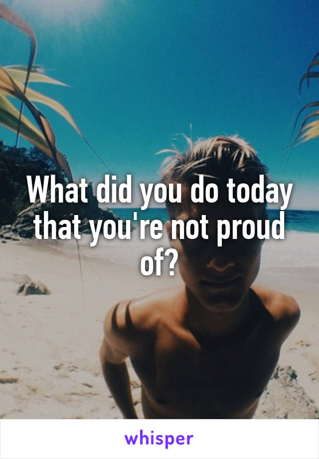 What did you do today that you're not proud of?