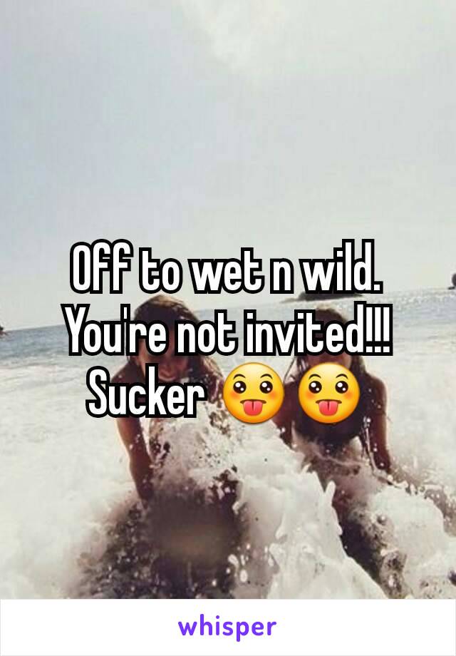 Off to wet n wild. You're not invited!!!
Sucker 😛😛