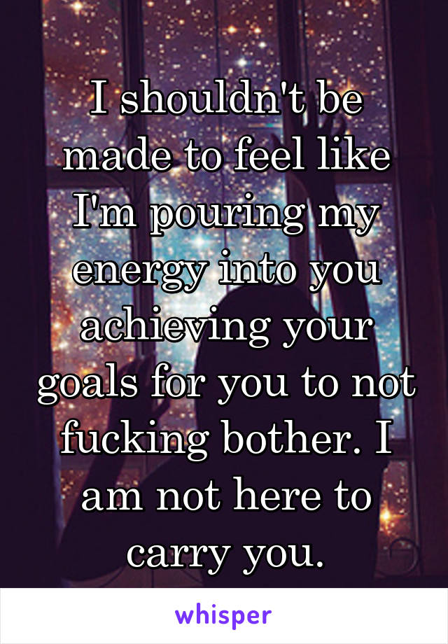 I shouldn't be made to feel like I'm pouring my energy into you achieving your goals for you to not fucking bother. I am not here to carry you.