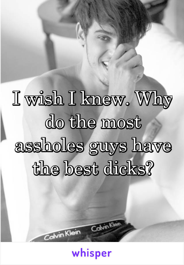 I wish I knew. Why do the most assholes guys have the best dicks?
