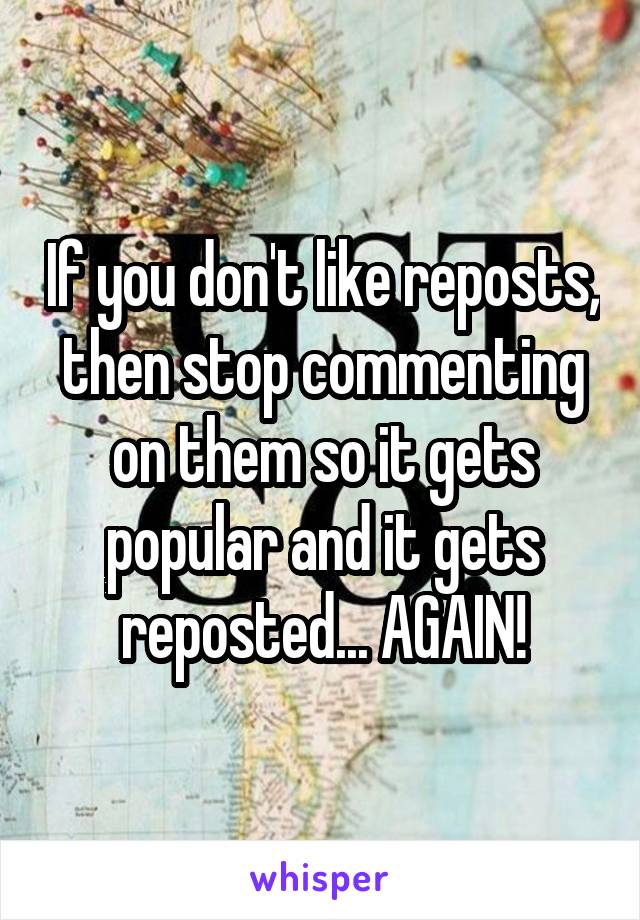 If you don't like reposts, then stop commenting on them so it gets popular and it gets reposted... AGAIN!