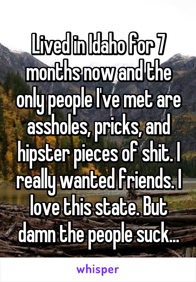 Lived in Idaho for 7 months now and the only people I've met are assholes, pricks, and hipster pieces of shit. I really wanted friends. I love this state. But damn the people suck...
