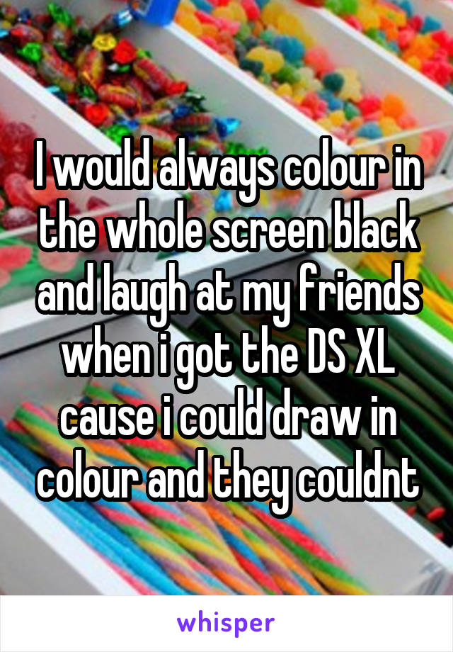 I would always colour in the whole screen black and laugh at my friends when i got the DS XL cause i could draw in colour and they couldnt