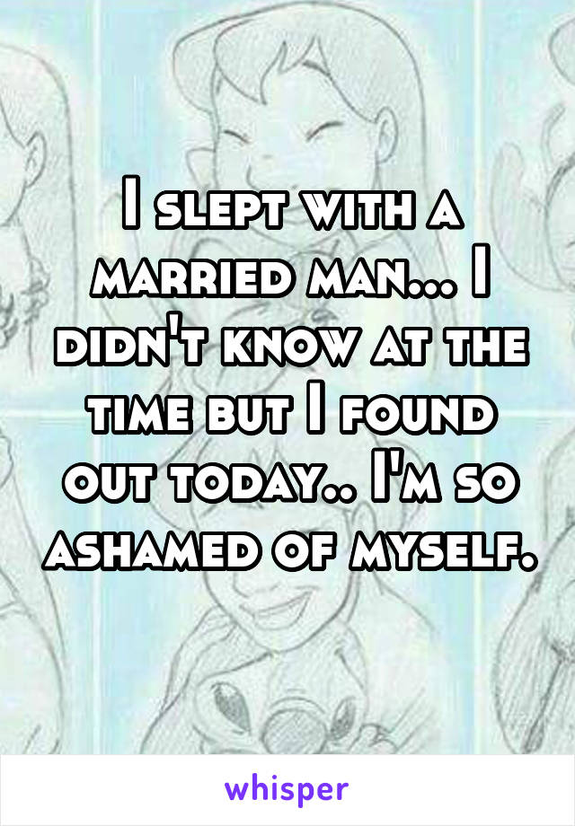 I slept with a married man... I didn't know at the time but I found out today.. I'm so ashamed of myself. 
