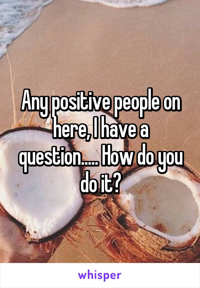 Any positive people on here, I have a question..... How do you do it?