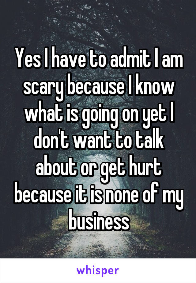 Yes I have to admit I am scary because I know what is going on yet I don't want to talk about or get hurt because it is none of my business