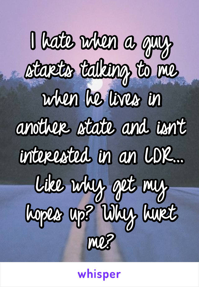 I hate when a guy starts talking to me when he lives in another state and isn't interested in an LDR... Like why get my hopes up? Why hurt me?