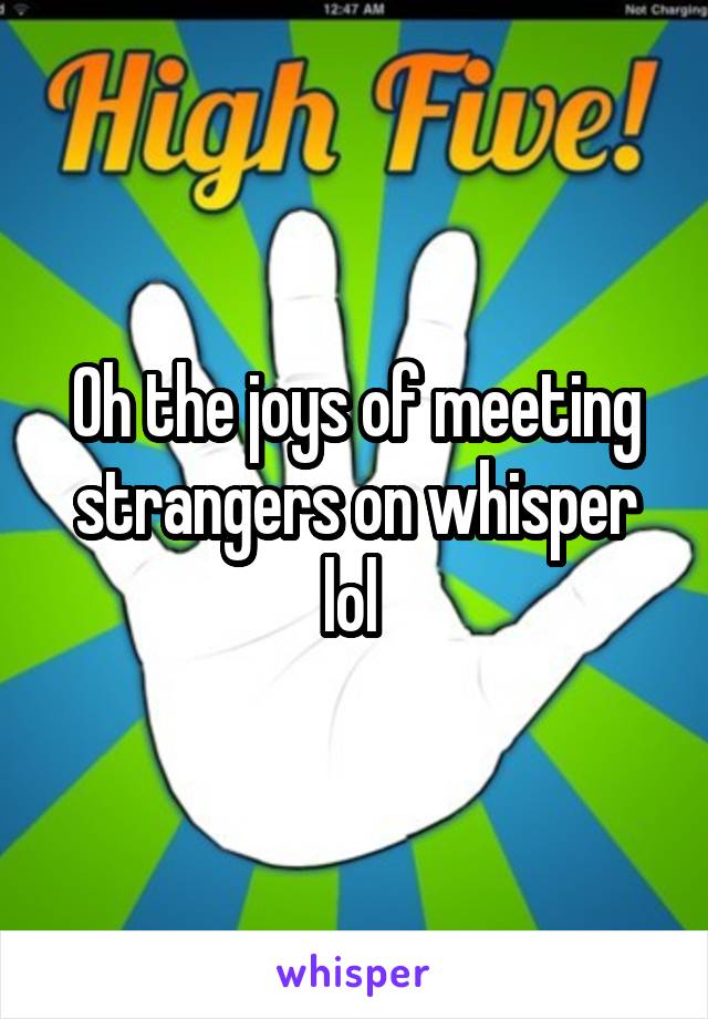 Oh the joys of meeting strangers on whisper lol 