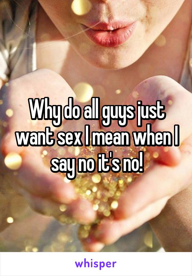 Why do all guys just want sex I mean when I say no it's no!