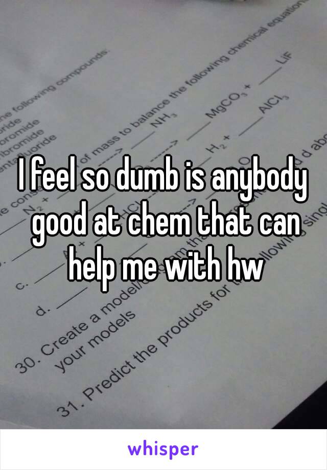 I feel so dumb is anybody good at chem that can help me with hw