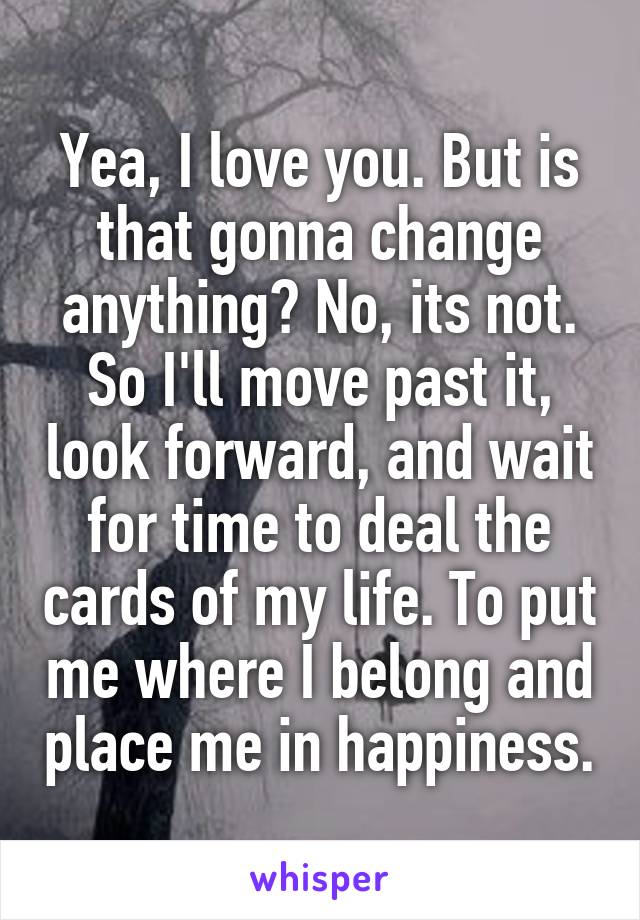 Yea, I love you. But is that gonna change anything? No, its not. So I'll move past it, look forward, and wait for time to deal the cards of my life. To put me where I belong and place me in happiness.