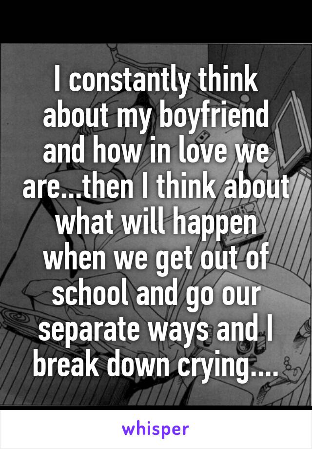 I constantly think about my boyfriend and how in love we are...then I think about what will happen when we get out of school and go our separate ways and I break down crying....