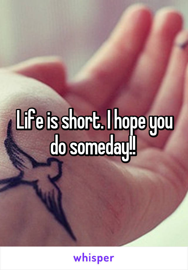 Life is short. I hope you do someday!! 