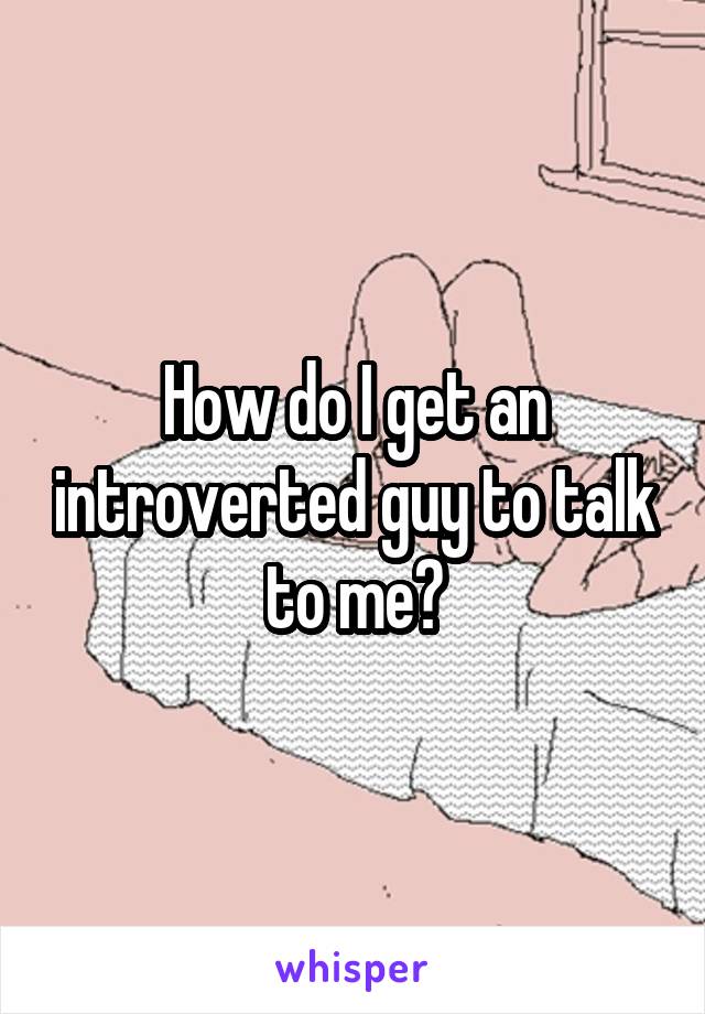 How do I get an introverted guy to talk to me?