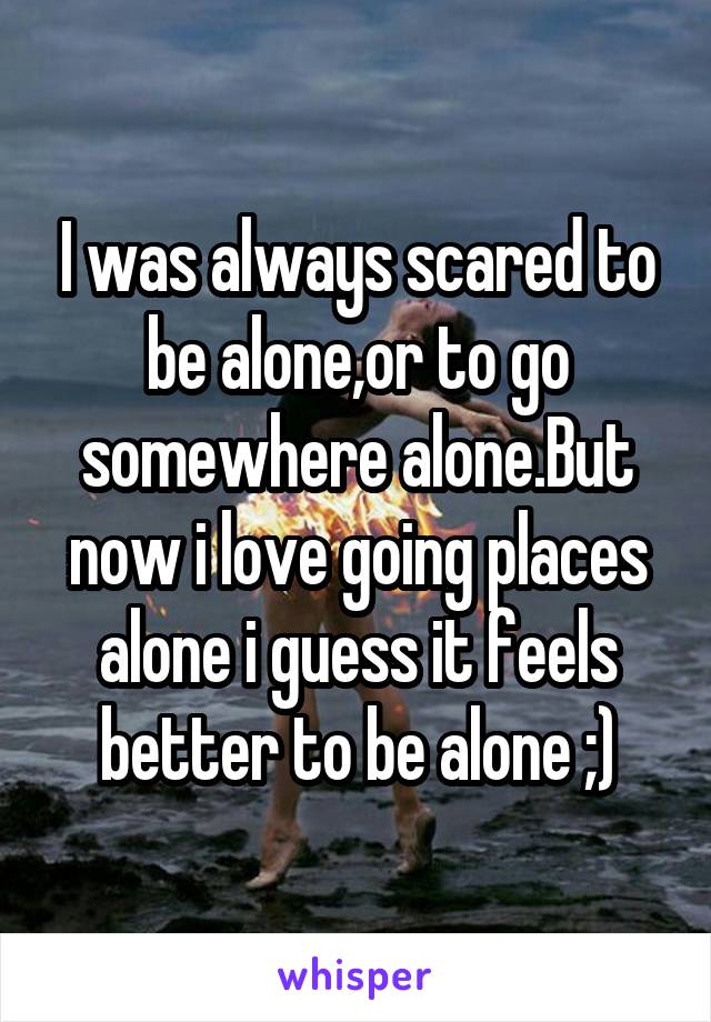 I was always scared to be alone,or to go somewhere alone.But now i love going places alone i guess it feels better to be alone ;)