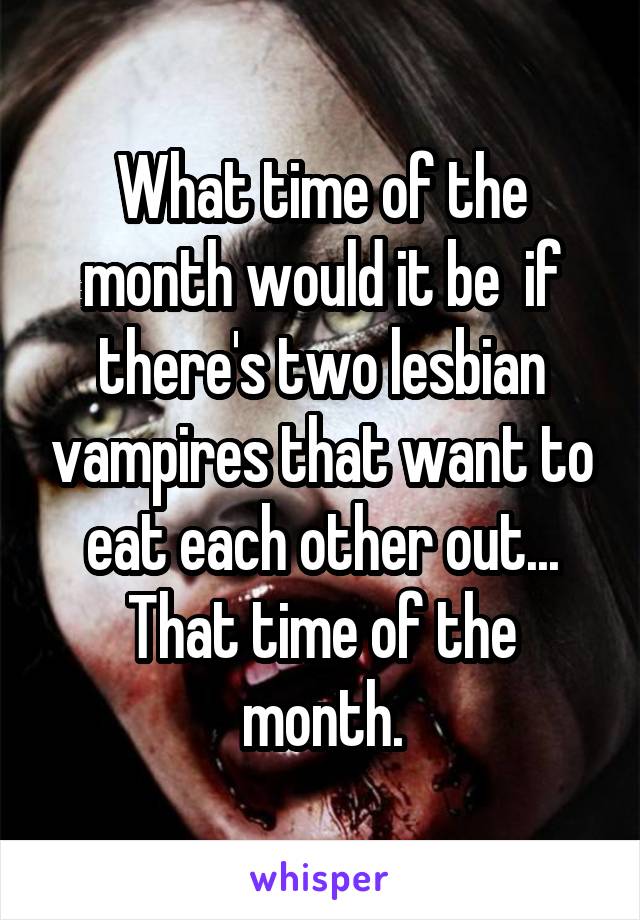 What time of the month would it be  if there's two lesbian vampires that want to eat each other out...
That time of the month.