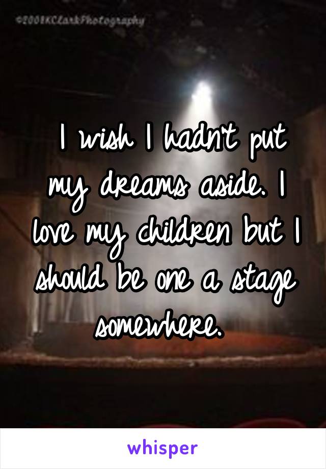  I wish I hadn't put my dreams aside. I love my children but I should be one a stage somewhere. 