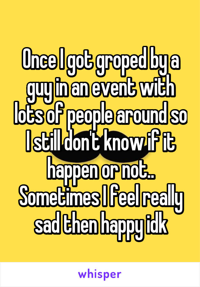 Once I got groped by a guy in an event with lots of people around so I still don't know if it happen or not.. Sometimes I feel really sad then happy idk